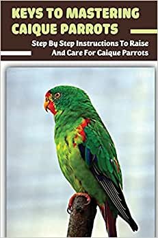 Keys To Mastering Caique Parrots: Step By Step Instructions To Raise And Care For Caique Parrots: Hygiene And Nutrition Of The Caique Parrot