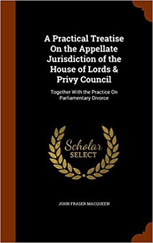 A Practical Treatise on the Appellate Jurisdiction of the House of Lords & Privy Council: Together with the Practice on Parliamentary Divorce