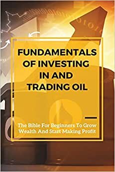 Fundamentals Of Investing In And Trading Oil: The Bible For Beginners To Grow Wealth And Start Making Profit: Commodities For Dummies
