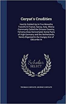 Coryat's Crudities: Hastily Gobled Up In Five Moneths Travells In France, Savoy, Italy, Rhetia Commonly Called the Grisons Country, Helvetia Alias ... Digested In the Hungry Aire of Odcombe In