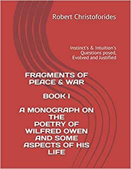 FRAGMENTS OF PEACE & WAR BOOK I A MONOGRAPH ON THE POETRY OF WILFRED OWEN AND SOME ASPECTS OF HIS LIFE: Instinct’s & Intuition’s Questions posed, Evolved and Justified
