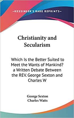Christianity and Secularism: Which Is the Better Suited to Meet the Wants of Mankind? a Written Debate Between the REV. George Sexton and Charles W