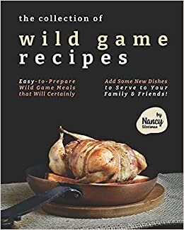 The Collection of Wild Game Recipes: Easy-to-Prepare Wild Game Meals that Will Certainly Add Some New Dishes to Serve to Your Family & Friends!