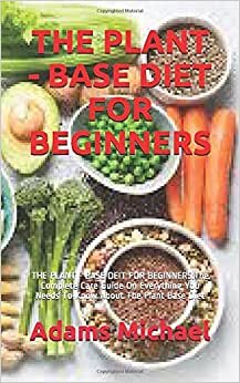 THE PLANT - BASE DIET FOR BEGINNERS: THE PLANT - BASE DEIT FOR BEGINNERS:The Complete Care Guide On Everything You Needs To Know About The Plant Base Diet