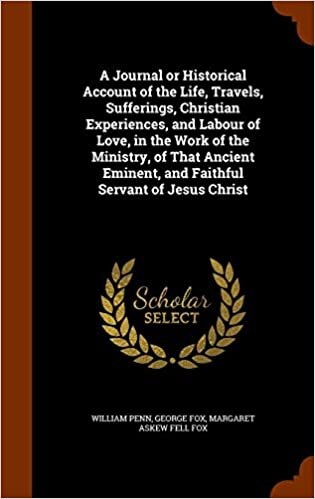 A Journal or Historical Account of the Life, Travels, Sufferings, Christian Experiences, and Labour of Love, in the Work of the Ministry, of That Ancient Eminent, and Faithful Servant of Jesus Christ