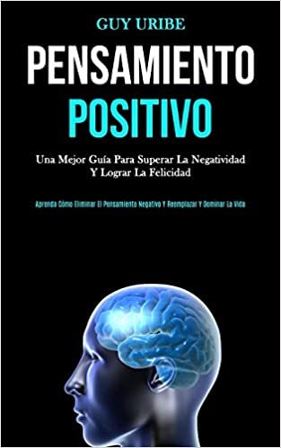 Pensamiento Positivo: Una mejor guía para superar la negatividad y lograr la felicidad (Aprenda cómo eliminar el pensamiento negativo y reemplazar y dominar la vida)