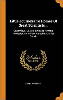 Little Journeys To Homes Of Great Scientists ...: Copernicus. Galileo. Sir Isaac Newton. Humboldt. Sir William Herschel. Charles Darwin