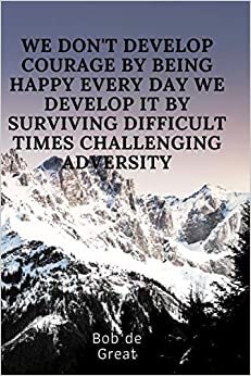 WE DON'T DEVELOP COURAGE BY BEING HAPPY EVERY DAY WE DEVELOP IT BY SURVIVING DIFFICULT TIMES AND CHALLENGING ADVERSITY: Motivational Notebook, Diary Journal (110 Pages, Blank, 6x9)