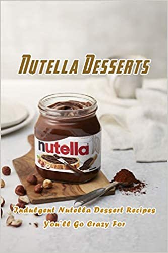 Nutella Desserts: Indulgent Nutella Dessert Recipes You’ll Go Crazy For: Most Delish Ways To Use Nutella Book