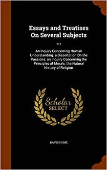 Essays and Treatises On Several Subjects ...: An Inquiry Concerning Human Understanding. a Dissertation On the Passions. an Inquiry Concerning the Principles of Morals. the Natural History of Religion