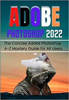 ADOBE PHOTOSHOP 2022 FOR BEGINNERS & PROS: The Concise Adobe Photoshop 2022 A-Z Mastery Guide for All Users
