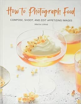 How to Photograph Food: Compose, Shoot, and Edit Appetizing Images