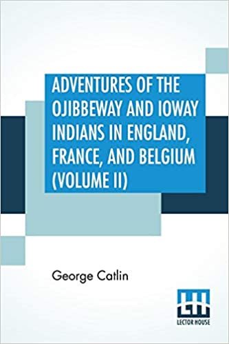 Adventures Of The Ojibbeway And Ioway Indians In England, France, And Belgium (Volume II); Being Notes Of Eight Years' Travels And Residence In Europe With His North American Indian Collection