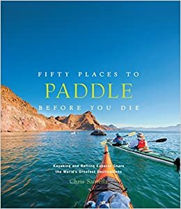Fifty Places to Paddle Before You Die: Kayaking and Rafting Experts Share the World s Greatest Destinations