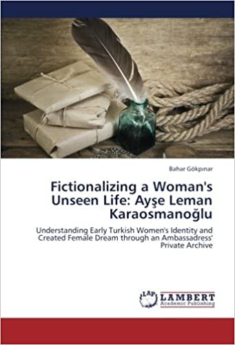Fictionalizing a Woman's Unseen Life: Ayşe Leman Karaosmanoğlu: Understanding Early Turkish Women's Identity and Created Female Dream through an Ambassadress' Private Archive