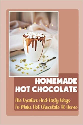 Homemade Hot Chocolate: The Creative And Tasty Ways To Make Hot Chocolate At Home
