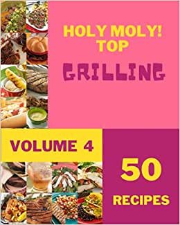 Holy Moly! Top 50 Grilling Recipes Volume 4: Greatest Grilling Cookbook of All Time