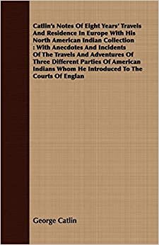 Catlin's Notes Of Eight Years' Travels And Residence In Europe With His North American Indian Collection: With Anecdotes And Incidents Of The Travels ... Whom He Introduced To The Courts Of Englan: 2
