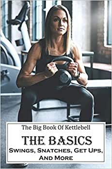 The Big Book Of Kettlebell: The Basics: Swings, Snatches, Get Ups, And More: Weight Training For Beginners