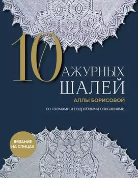 10 ажурных шалей Аллы Борисовой: Со схемами и подробными описаниями