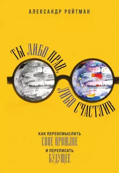Ты либо прав, либо счастлив. Как переосмыслить свое прошлое и переписать будущее. Александр Ройтман