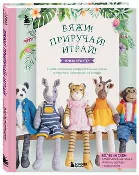 Вяжи! Приручай! Играй! Новая компания очаровательных диких животных, связанных на спицах: Более 40 схем для вязания на спицах игрушек, одежды и аксессуаров