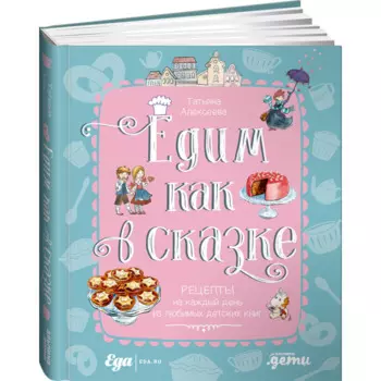 Альпина Паблишер Т. Алексеева Едим как в сказке Рецепты на каждый день из любимых детских книг