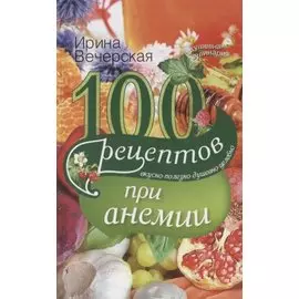 100 рецептов при анемии. Вкусно, полезно, душевно, целебно