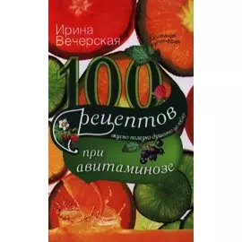 100 рецептов при авитаминозе. Вкусно, полезно, душевно, целебно. Вечерская И.
