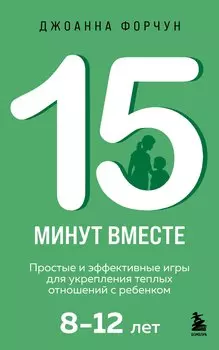 15 минут вместе. Простые и эффективные игры для укрепления теплых отношений с ребенком. 8-12 лет