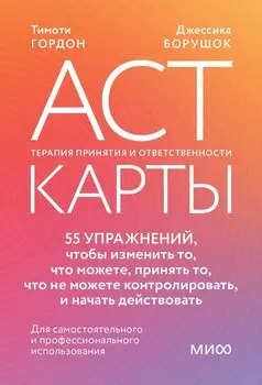 ACT-карты. 55 упражнений, чтобы изменить то, что можете, принять то, что не можете контролировать, и начать действовать