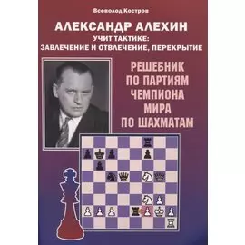 Александр Алехин учит тактике: завлечение и отвлечение, перекрытие. Решебник по партиям чемпиона мира по шахматам