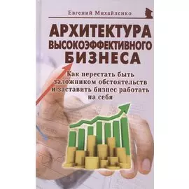 Архитектура высокоэффективного бизнеса. Как перестать быть заложником обстоятельств и заставить бизнес работать на себя