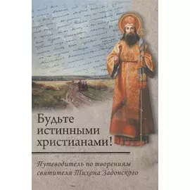 Будьте истинными христианами! Путеводитель по творениям святителя Тихона Задонского