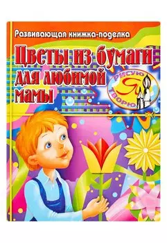 Цветы из бумаги для любимой мамы: Развивающая книжка-поделка