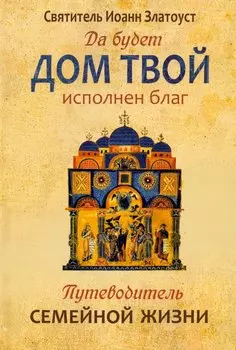 Да будет дом твой исполнен благ. Путеводитель семейной жизни по творениям свт. Иоанна Златоуста