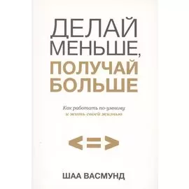 Делай меньше, получай больше. Как работать по-умному и жить своей жизнью