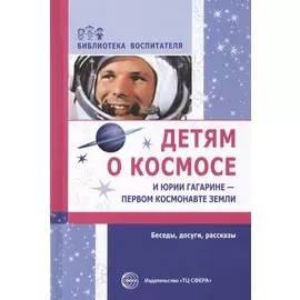 Детям о космосе и Юрии Гагарине - первом космонавте Земли: Беседы, досуги, рассказы