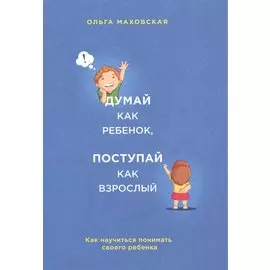 Думай как ребенок, поступай как взрослый. Как научиться понимать своего ребенка