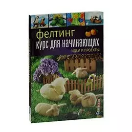 Фелтинг. Курс для начинающих. Идеи и проекты