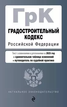 Градостроительный кодекс РФ. В ред. на 2025 с табл. изм. и указ. суд. практ. / ГрК РФ