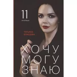 Хочу. Могу. Знаю: 11 интервью о жизни с психологом Татьяной Елисеевой