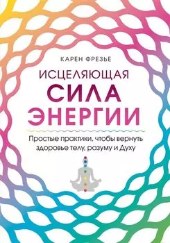 Исцеляющая сила энергии. Простые практики, чтобы вернуть здоровье телу, разуму и Духу