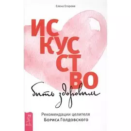 Искусство быть здоровым. Рекомендации целителя Бориса Голдовского
