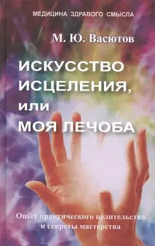 Искусство исцеления, или Моя лечоба. Опыт практического целительства и секреты мастерства