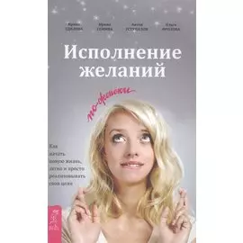 Исполнение желаний по-женски. Как начать новую жизнь, легко и просто реализовывать свои цели