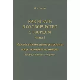 Как играть в Со-Творчество с Творцом. Книга 2. Как на самом деле устроены мир, человек и социум. Взгляд изнутри и снаружи