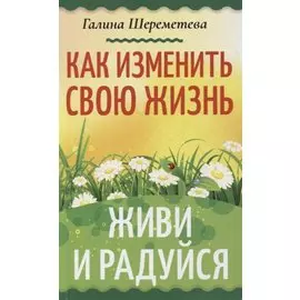 Как изменить свою жизнь. Живи и радуйся