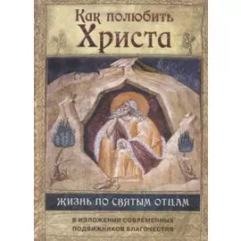 Как полюбить Христа. Жизнь по творениям святых отцов на примерах и в изложении современных подвижников благочестия