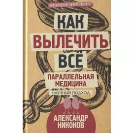 Как вылечить все. Параллельная медицина. Научный подход